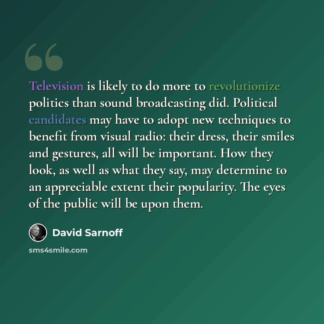 “Television is likely to do more to revolutionize politics than sound broadcasting did. Political candidates may have to adopt new techniques to benefit from visual radio: their dress, their smiles and gestures, all will be important. How they look, as well as what they say, may determine to an…” quote by David Sarnoff