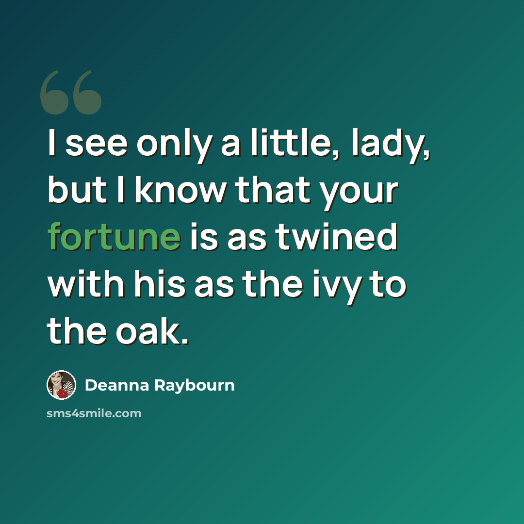 “I see only a little, lady, but I know that your fortune is as twined with his as the ivy to the oak.” quote by Deanna Raybourn