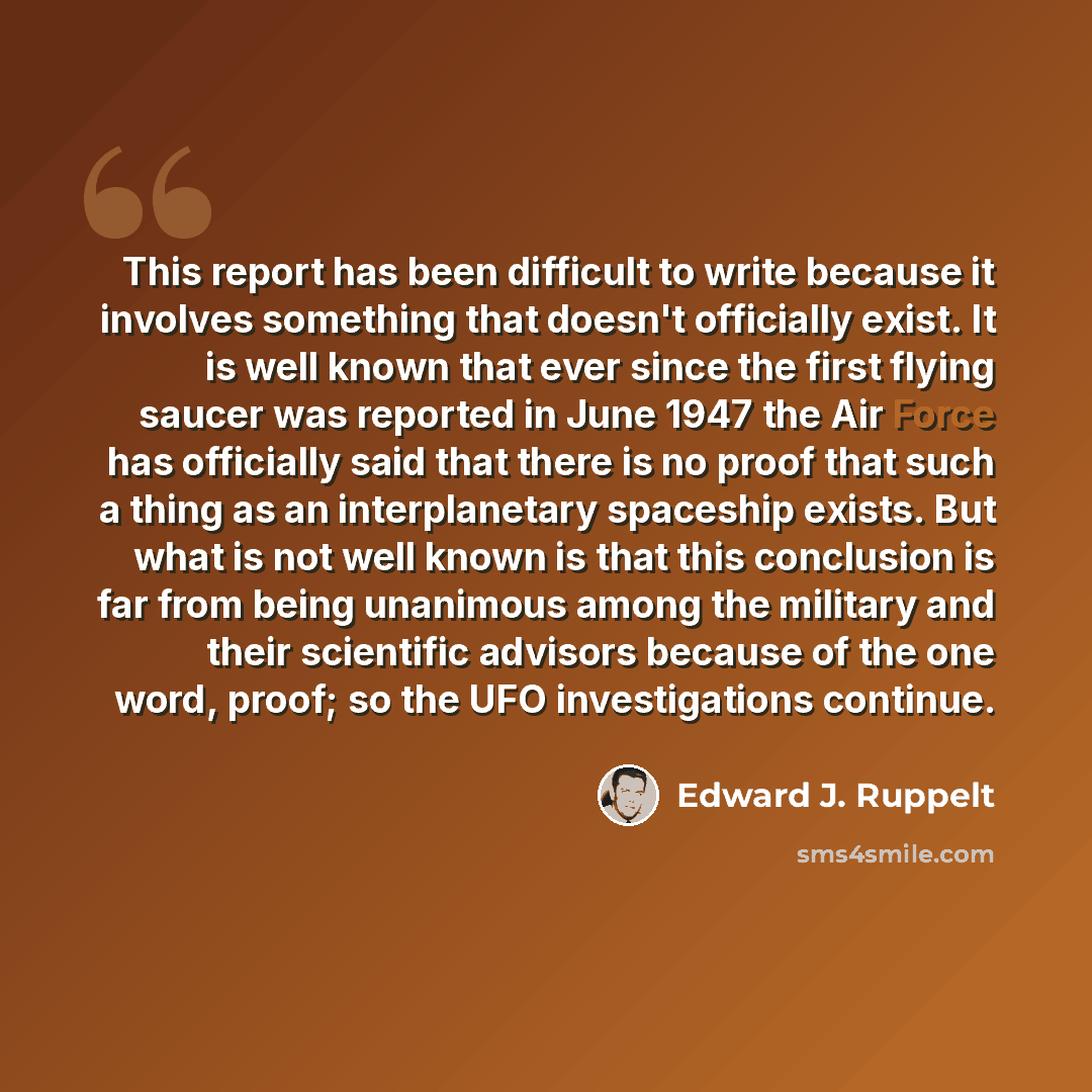 “This report has been difficult to write because it involves something that doesn't officially exist. It is well known that ever since the first flying saucer was reported in June 1947 the Air Force has officially said that there is no proof that such a thing as an interplanetary spaceship exists…” quote by Edward J. Ruppelt