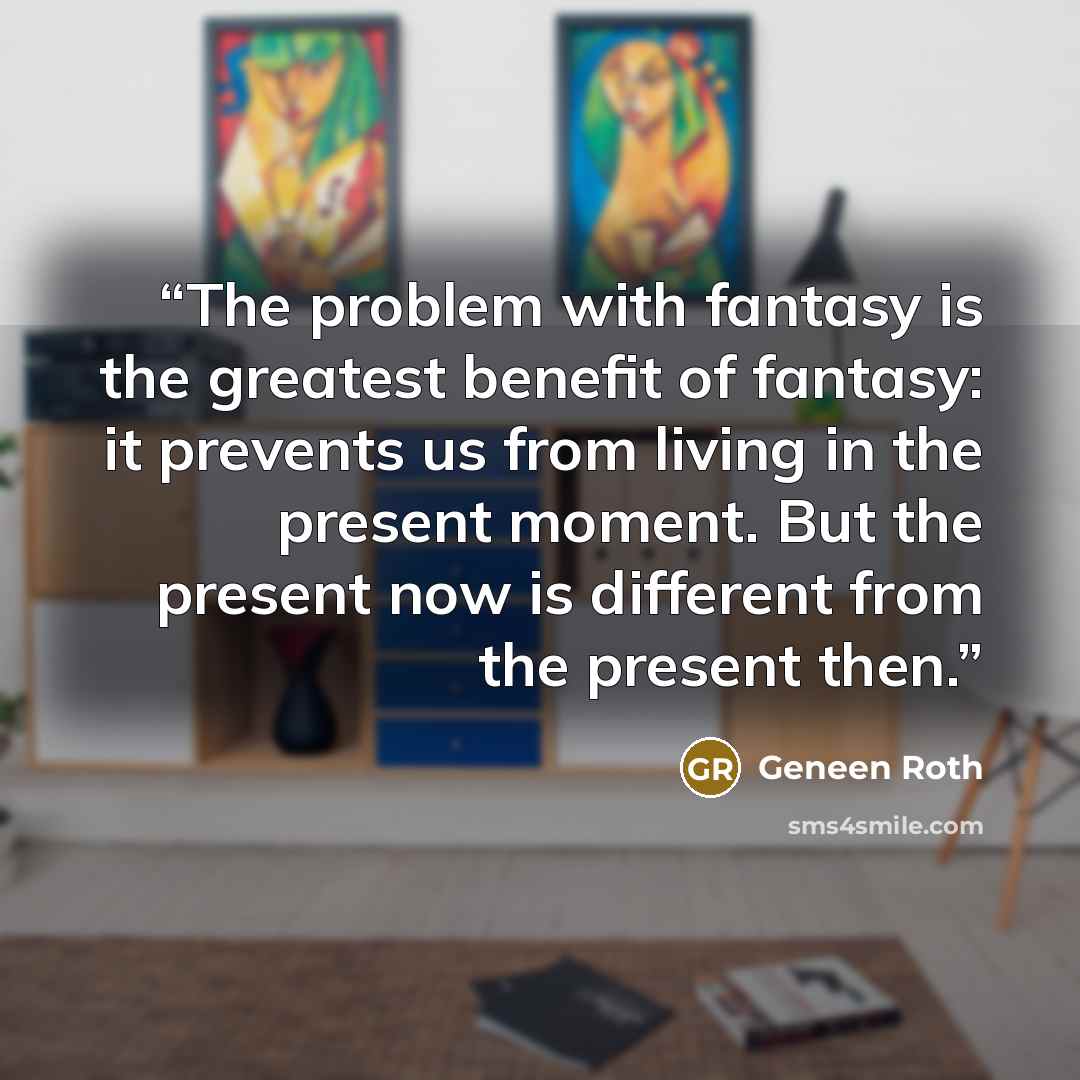 “The problem with fantasy is the greatest benefit of fantasy: it prevents us from living in the present moment. But the present now is different from the present then.” quote by Geneen Roth