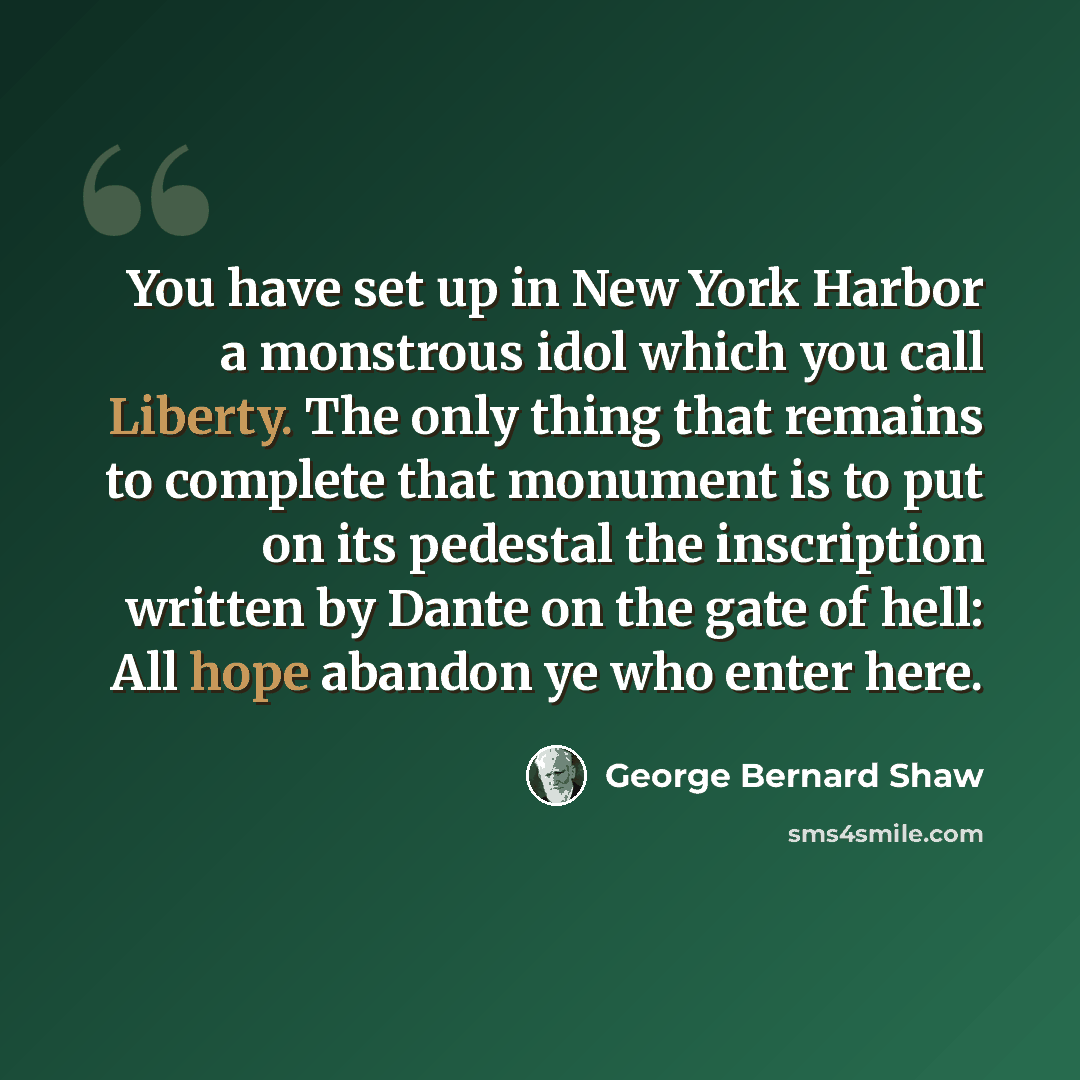 “You have set up in New York Harbor a monstrous idol which you call Liberty. The only thing that remains to complete that monument is to put on its pedestal the inscription written by Dante on the gate of hell: All hope abandon ye who enter here.” quote by George Bernard Shaw
