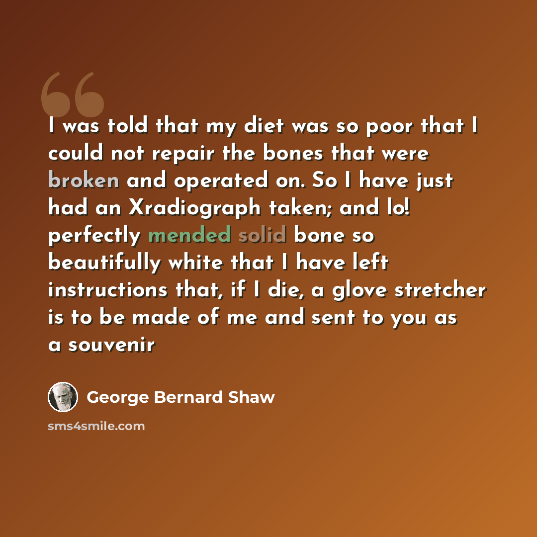 “I was told that my diet was so poor that I could not repair the bones that were broken and operated on. So I have just had an Xradiograph taken; and lo! perfectly mended solid bone so beautifully white that I have left instructions that, if I die, a glove stretcher is to be made of me and sent to…” quote by George Bernard Shaw