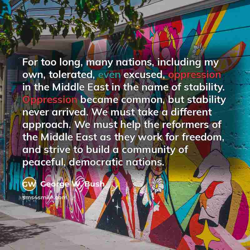 “For too long, many nations, including my own, tolerated, even excused, oppression in the Middle East in the name of stability. Oppression became common, but stability never arrived. We must take a different approach. We must help the reformers of the Middle East as they work for freedom, and…” quote by George W. Bush