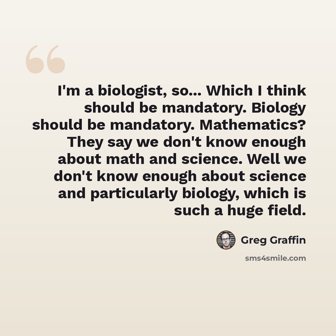 “I'm a biologist, so... Which I think should be mandatory. Biology should be mandatory. Mathematics? They say we don't know enough about math and science. Well we don't know enough about science and particularly biology, which is such a huge field.” quote by Greg Graffin