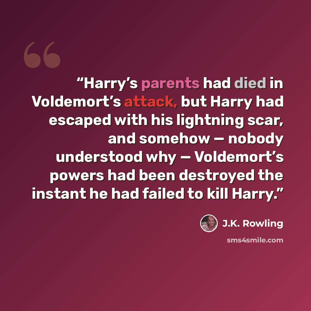 “Harry’s parents had died in Voldemort’s attack, but Harry had escaped with his lightning scar, and somehow — nobody understood why — Voldemort’s powers had been destroyed the instant he had failed to kill Harry.” quote by J.K. Rowling