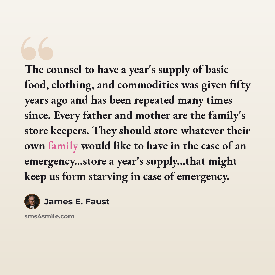 “The counsel to have a year's supply of basic food, clothing, and commodities was given fifty years ago and has been repeated many times since. Every father and mother are the family's store keepers. They should store whatever their own family would like to have in the case of an emergency...store…” quote by James E. Faust