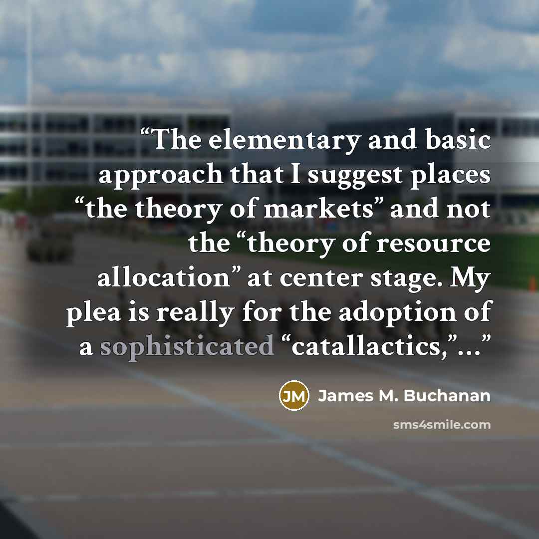 “The elementary and basic approach that I suggest places “the theory of markets” and not the “theory of resource allocation” at center stage. My plea is really for the adoption of a sophisticated “catallactics,”…” quote by James M. Buchanan