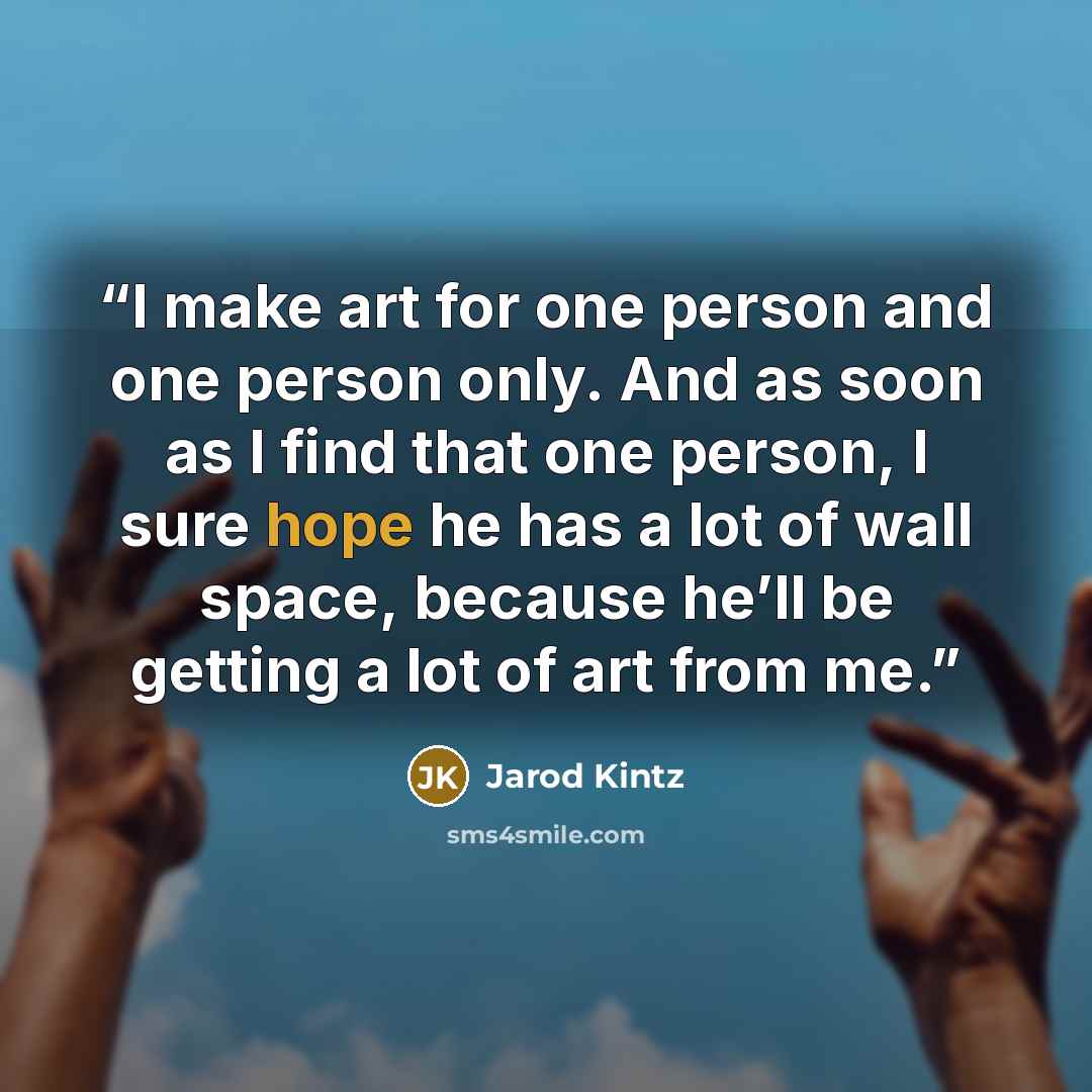 “I make art for one person and one person only. And as soon as I find that one person, I sure hope he has a lot of wall space, because he’ll be getting a lot of art from me.” quote by Jarod Kintz