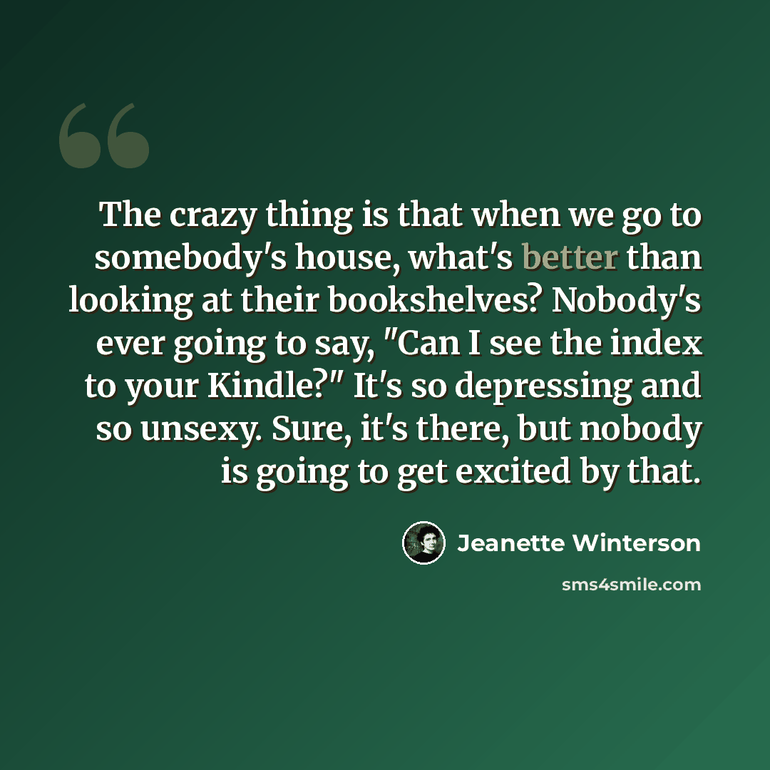 “The crazy thing is that when we go to somebody's house, what's better than looking at their bookshelves? Nobody's ever going to say, "Can I see the index to your Kindle?" It's so depressing and so unsexy. Sure, it's there, but nobody is going to get excited by that.” quote by Jeanette Winterson