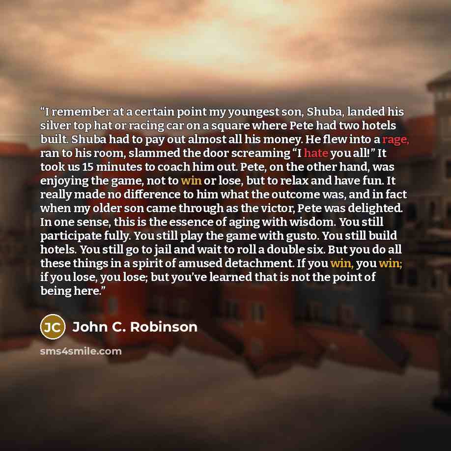 “I remember at a certain point my youngest son, Shuba, landed his silver top hat or racing car on a square where Pete had two hotels built. Shuba had to pay out almost all his money. He flew into a rage, ran to his room, slammed the door screaming “I hate you all!” It took us 15 minutes to coach…” quote by John C. Robinson