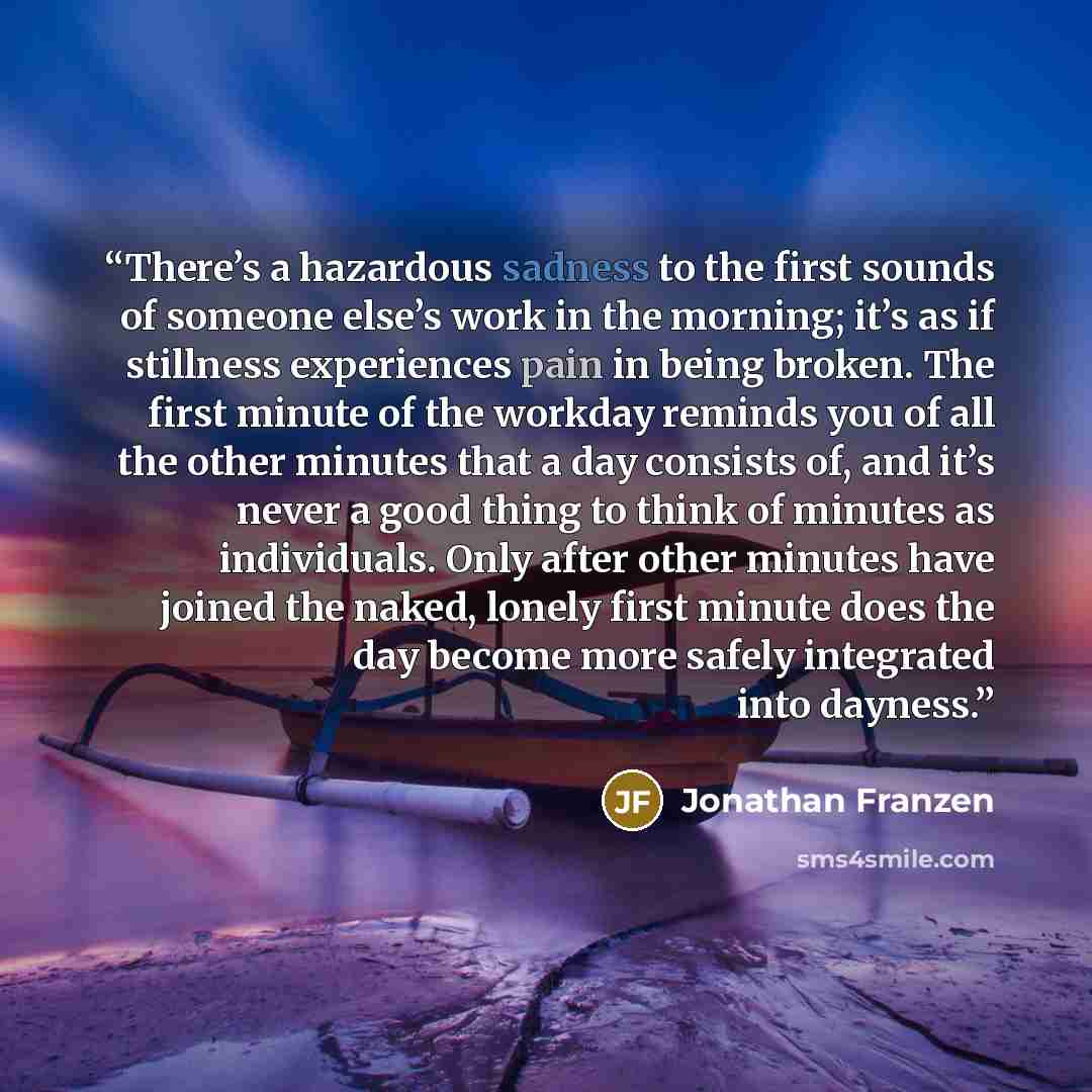 “There’s a hazardous sadness to the first sounds of someone else’s work in the morning; it’s as if stillness experiences pain in being broken. The first minute of the workday reminds you of all the other minutes that a day consists of, and it’s never a good thing to think of minutes as individuals…” quote by Jonathan Franzen