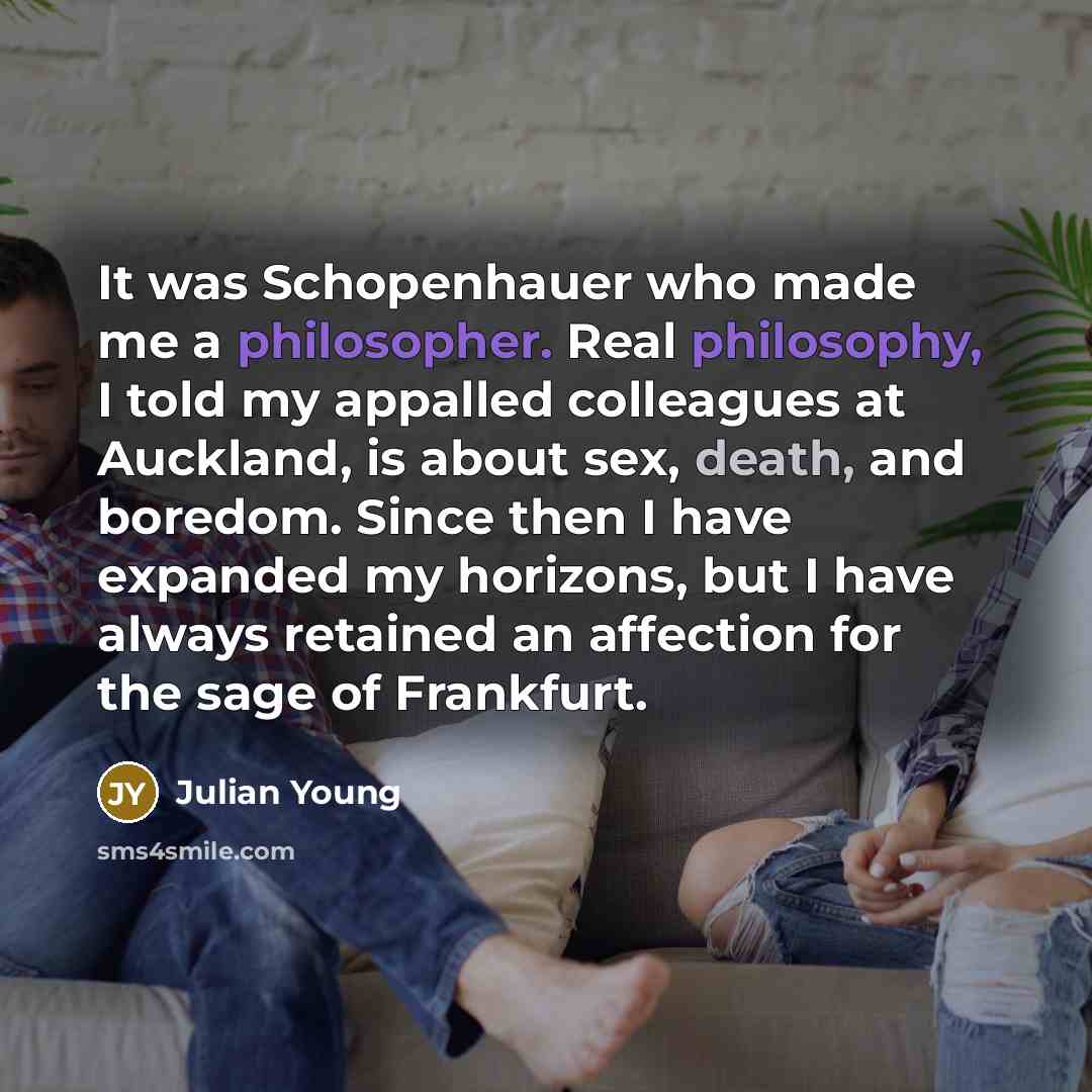 “It was Schopenhauer who made me a philosopher. Real philosophy, I told my appalled colleagues at Auckland, is about sex, death, and boredom. Since then I have expanded my horizons, but I have always retained an affection for the sage of Frankfurt.” quote by Julian Young