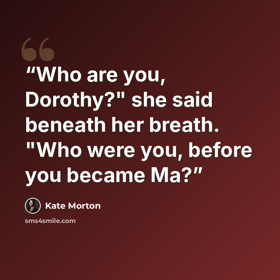 “Who are you, Dorothy?" she said beneath her breath. "Who were you, before you became Ma?” quote by Kate Morton