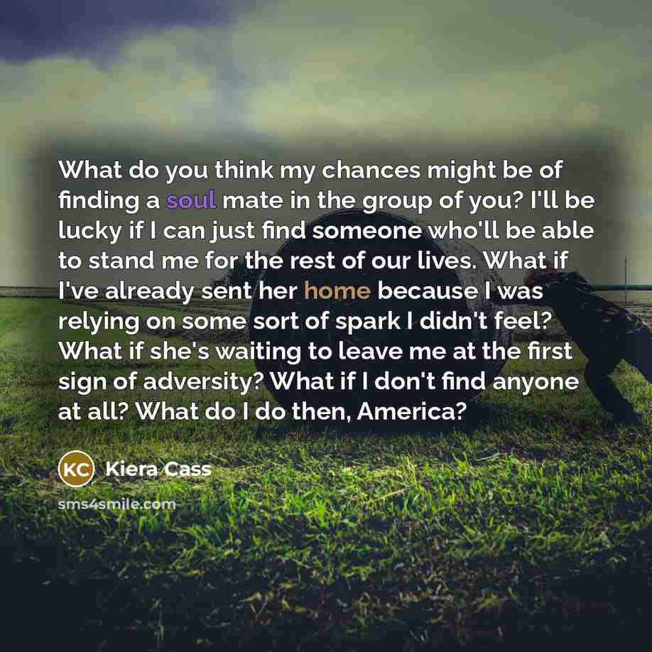 “What do you think my chances might be of finding a soul mate in the group of you? I'll be lucky if I can just find someone who'll be able to stand me for the rest of our lives. What if I've already sent her home because I was relying on some sort of spark I didn't feel? What if she's waiting to…” quote by Kiera Cass