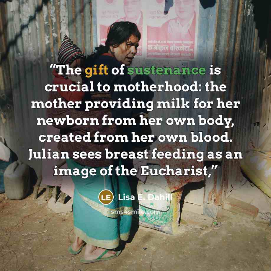 “The gift of sustenance is crucial to motherhood: the mother providing milk for her newborn from her own body, created from her own blood. Julian sees breast feeding as an image of the Eucharist,” quote by Lisa E. Dahill