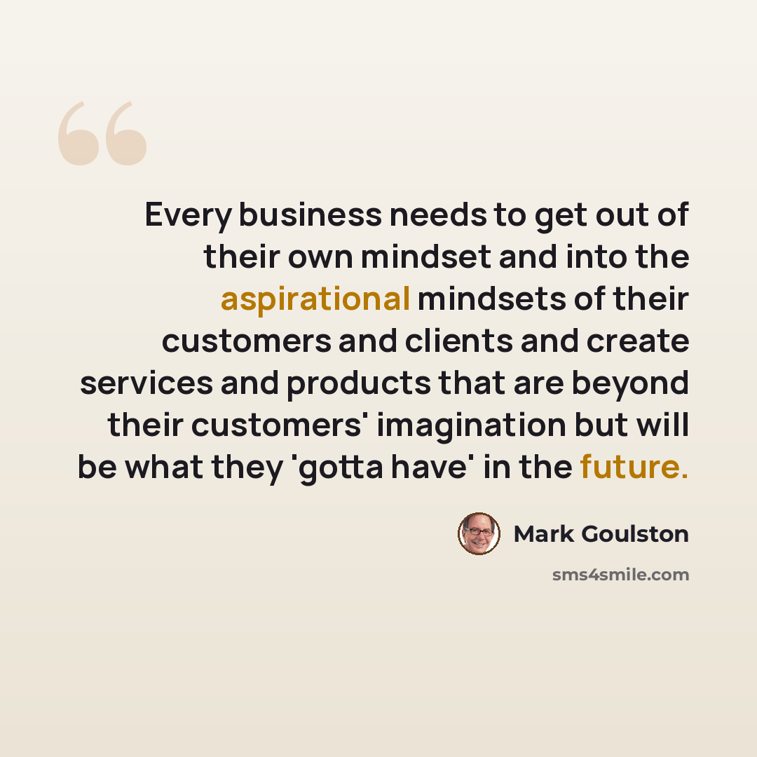 “Every business needs to get out of their own mindset and into the aspirational mindsets of their customers and clients and create services and products that are beyond their customers' imagination but will be what they 'gotta have' in the future.” quote by Mark Goulston