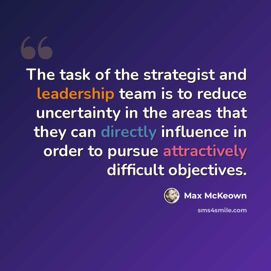“The task of the strategist and leadership team is to reduce uncertainty in the areas that they can directly influence in order to pursue attractively difficult objectives.” quote by Max McKeown