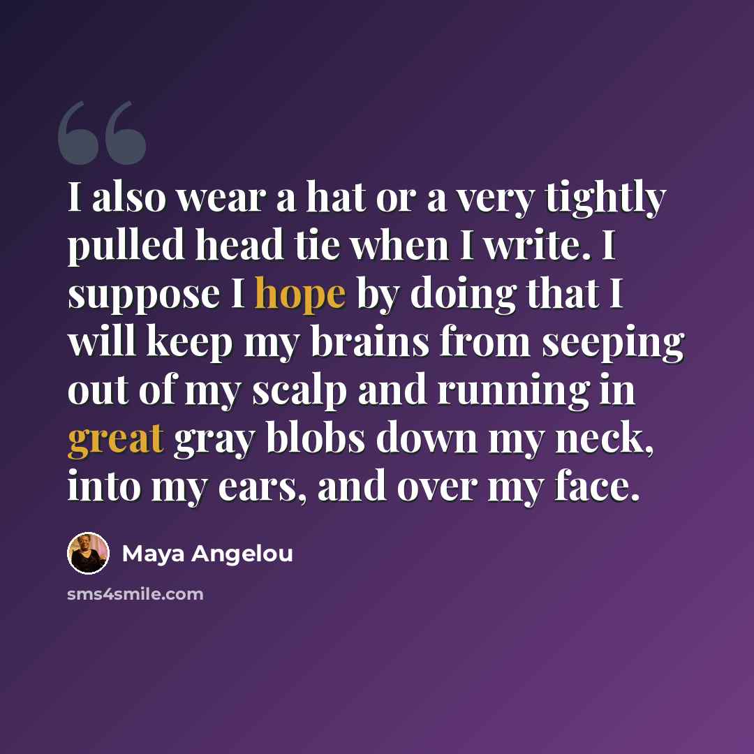 “I also wear a hat or a very tightly pulled head tie when I write. I suppose I hope by doing that I will keep my brains from seeping out of my scalp and running in great gray blobs down my neck, into my ears, and over my face.” quote by Maya Angelou