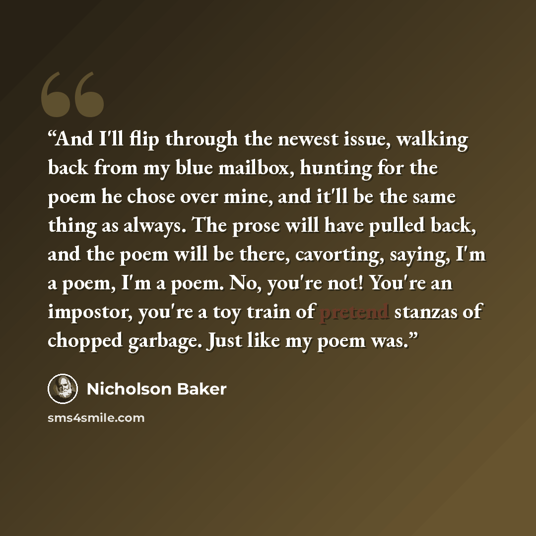 “And I'll flip through the newest issue, walking back from my blue mailbox, hunting for the poem he chose over mine, and it'll be the same thing as always. The prose will have pulled back, and the poem will be there, cavorting, saying, I'm a poem, I'm a poem. No, you're not! You're an impostor…” quote by Nicholson Baker
