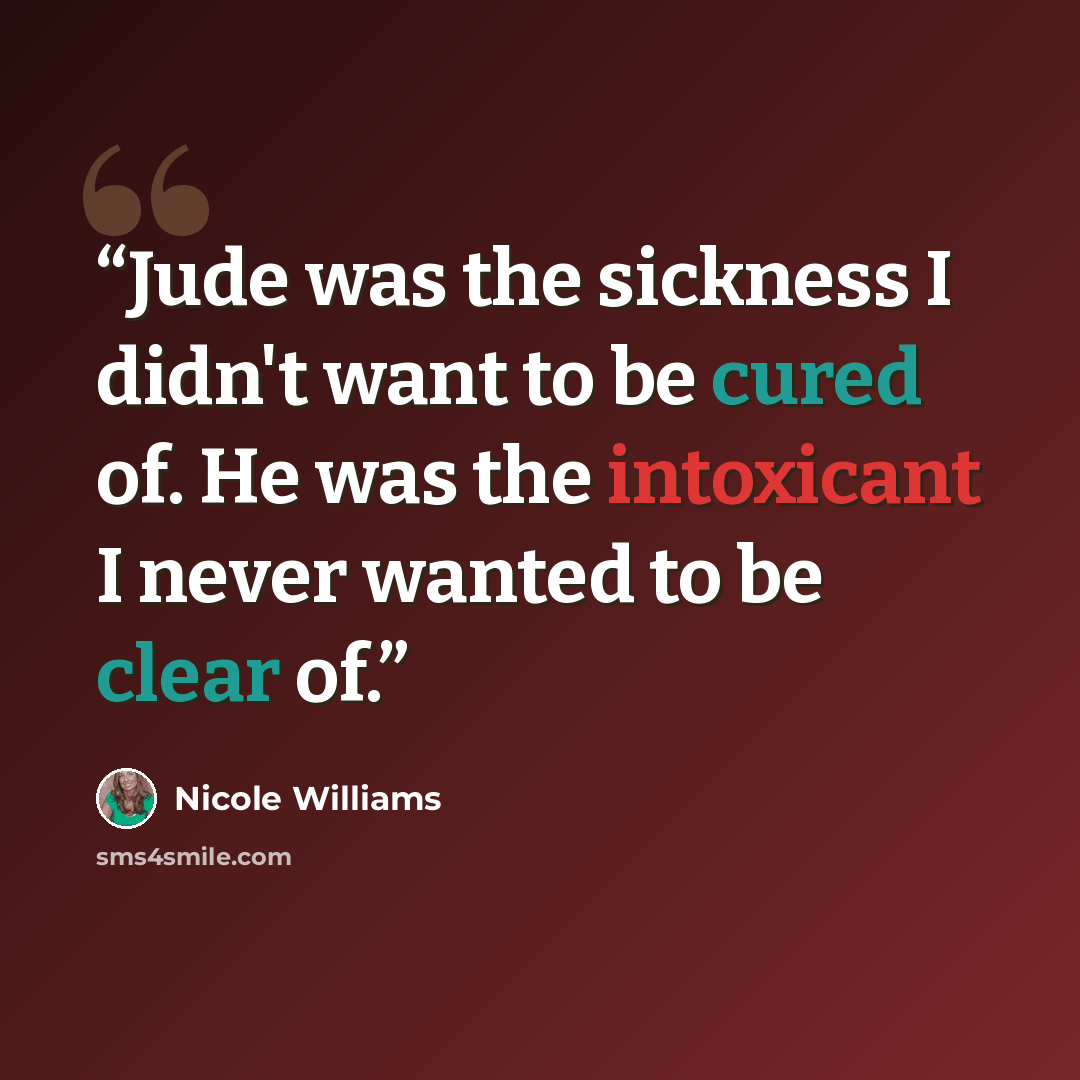 “Jude was the sickness I didn't want to be cured of. He was the intoxicant I never wanted to be clear of.” quote by Nicole Williams