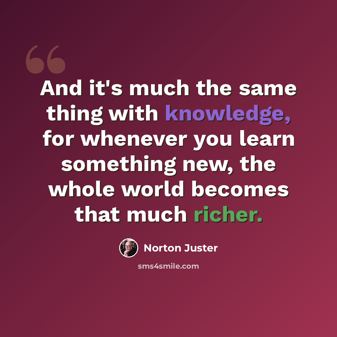 “And it's much the same thing with knowledge, for whenever you learn something new, the whole world becomes that much richer.” quote by Norton Juster