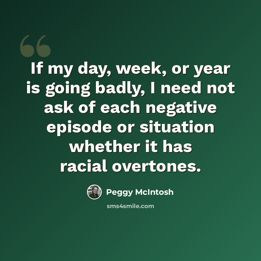 “If my day, week, or year is going badly, I need not ask of each negative episode or situation whether it has racial overtones.” quote by Peggy McIntosh