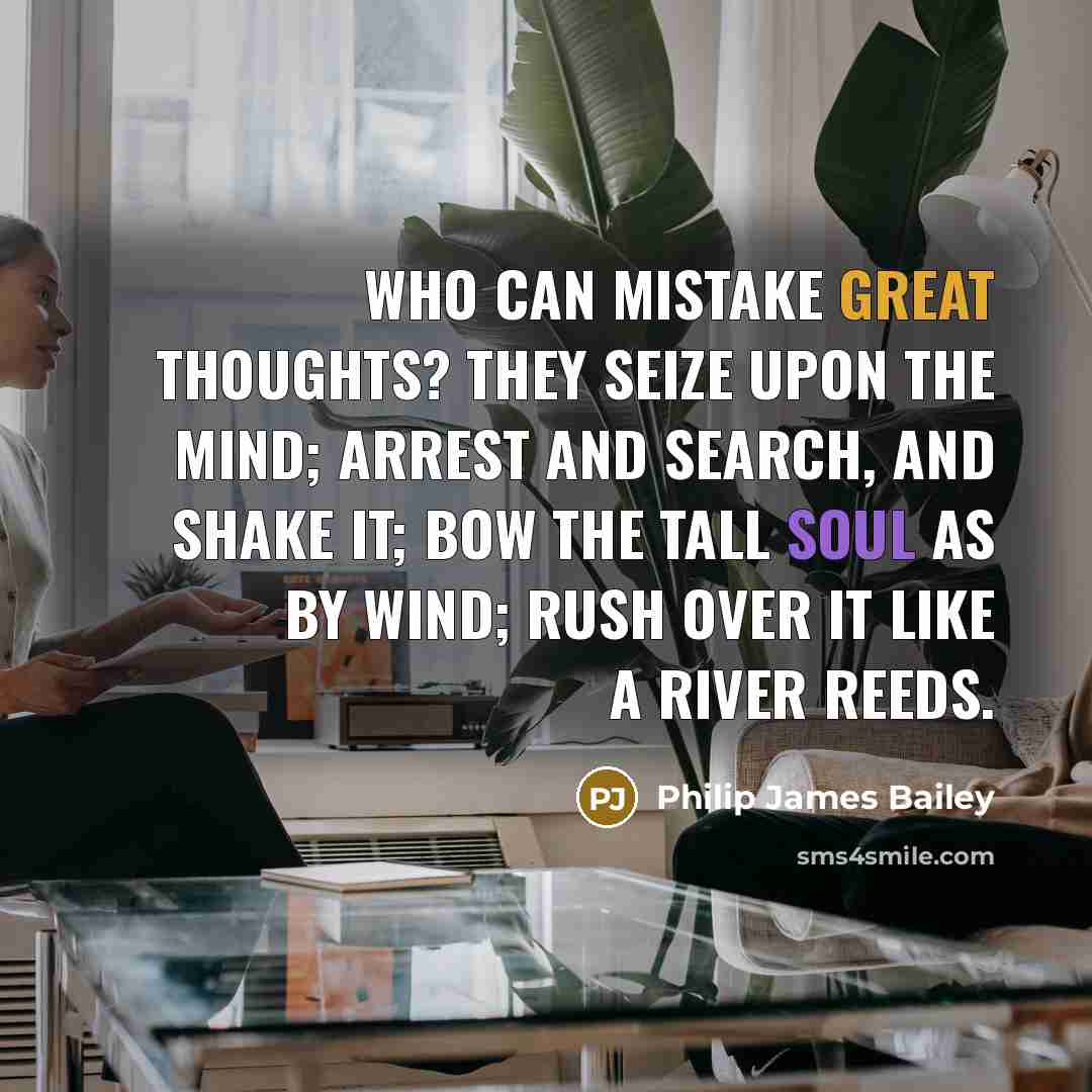 “Who can mistake great thoughts? They seize upon the mind; arrest and search, And shake it; bow the tall soul as by wind; Rush over it like a river reeds.” quote by Philip James Bailey