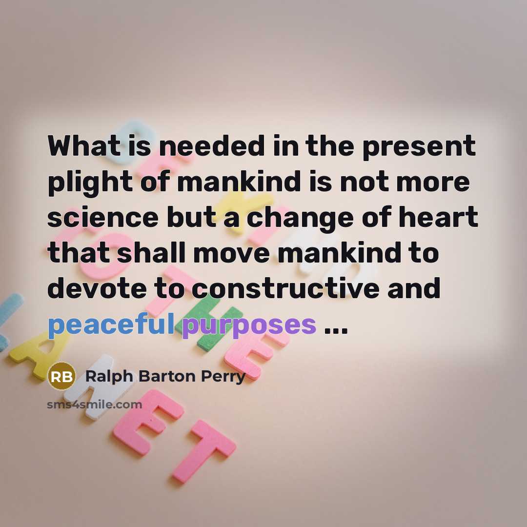 “What is needed in the present plight of mankind is not more science but a change of heart that shall move mankind to devote to constructive and peaceful purposes ...” quote by Ralph Barton Perry