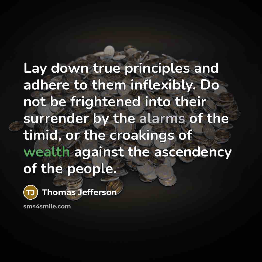 “Lay down true principles and adhere to them inflexibly. Do not be frightened into their surrender by the alarms of the timid, or the croakings of wealth against the ascendency of the people.” quote by Thomas Jefferson