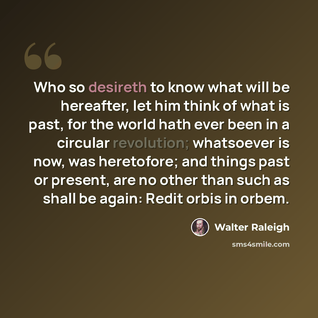 “Who so desireth to know what will be hereafter, let him think of what is past, for the world hath ever been in a circular revolution; whatsoever is now, was heretofore; and things past or present, are no other than such as shall be again: Redit orbis in orbem.” quote by Walter Raleigh