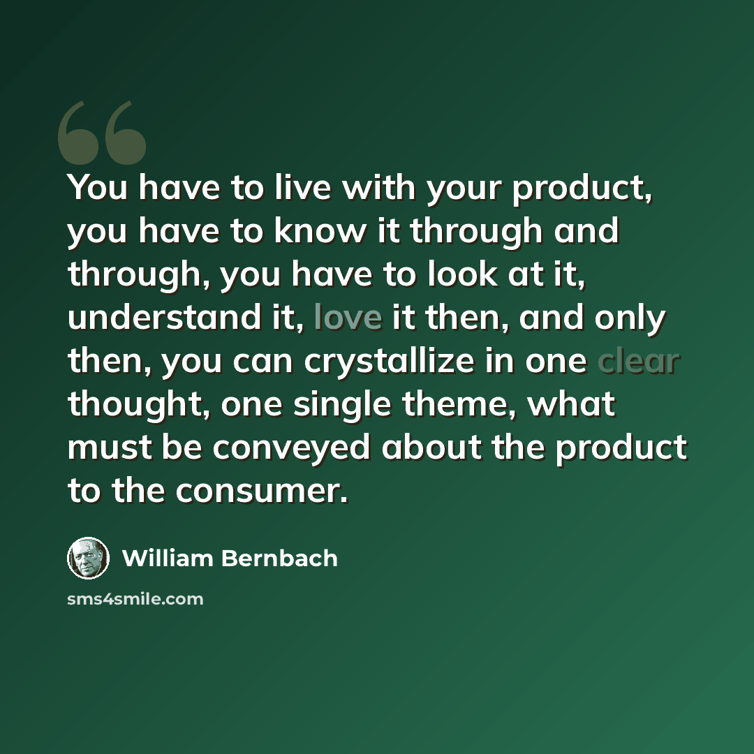 “You have to live with your product, you have to know it through and through, you have to look at it, understand it, love it then, and only then, you can crystallize in one clear thought, one single theme, what must be conveyed about the product to the consumer.” quote by William Bernbach