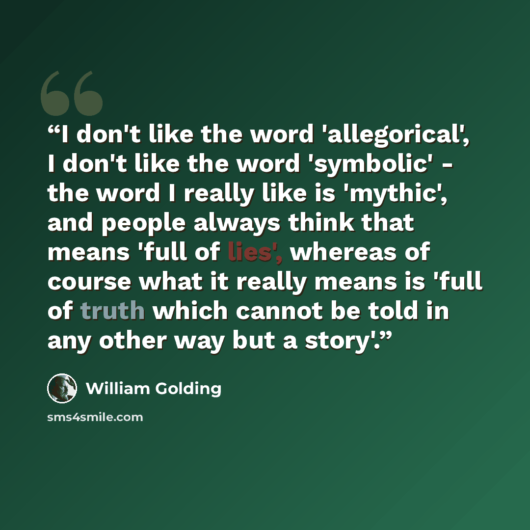 “I don't like the word 'allegorical', I don't like the word 'symbolic' - the word I really like is 'mythic', and people always think that means 'full of lies', whereas of course what it really means is 'full of truth which cannot be told in any other way but a story'.” quote by William Golding