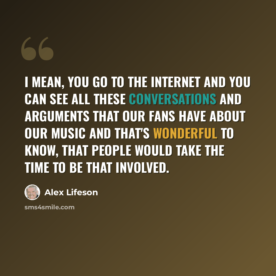“I mean, you go to the internet and you can see all these conversations and arguments that our fans have about our music and that's wonderful to know, that people would take the time to be that involved.” quote by Alex Lifeson
