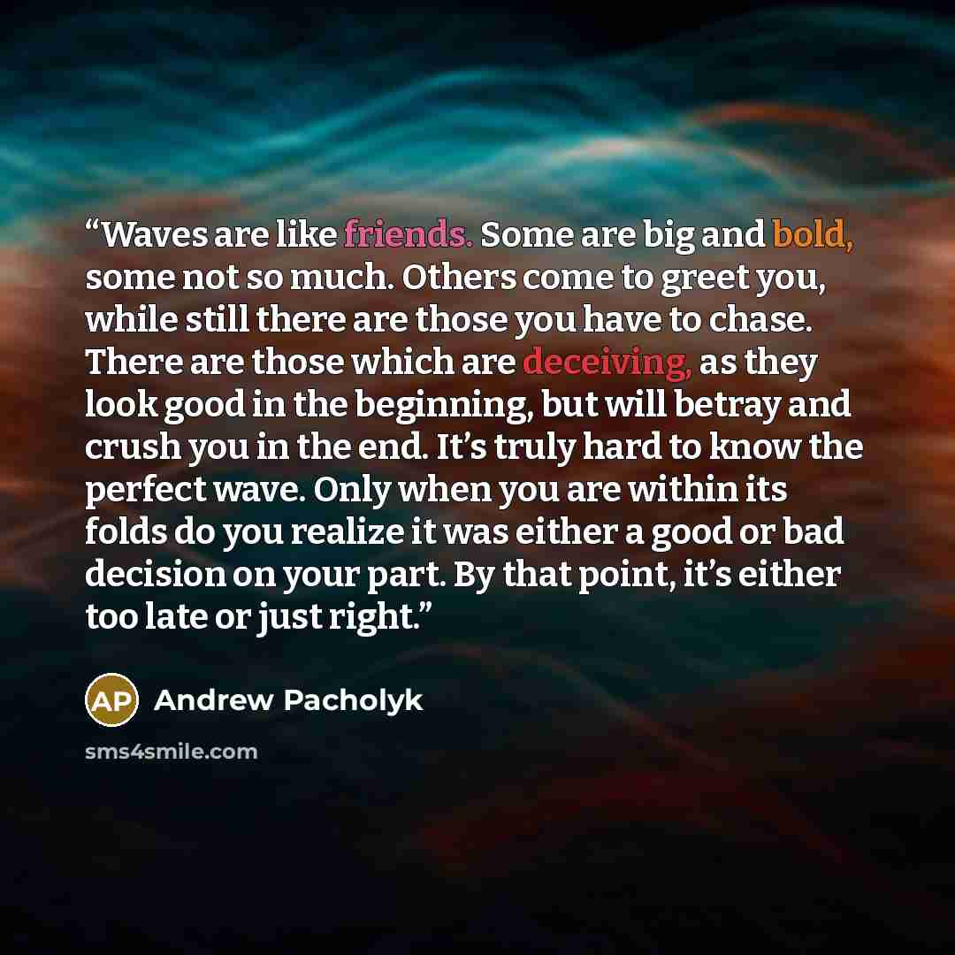 “Waves are like friends. Some are big and bold, some not so much. Others come to greet you, while still there are those you have to chase. There are those which are deceiving, as they look good in the beginning, but will betray and crush you in the end. It’s truly hard to know the perfect wave…” quote by Andrew Pacholyk