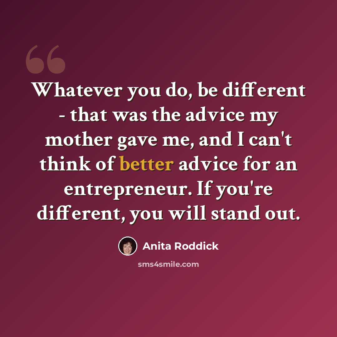 “Whatever you do, be different - that was the advice my mother gave me, and I can't think of better advice for an entrepreneur. If you're different, you will stand out.” quote by Anita Roddick