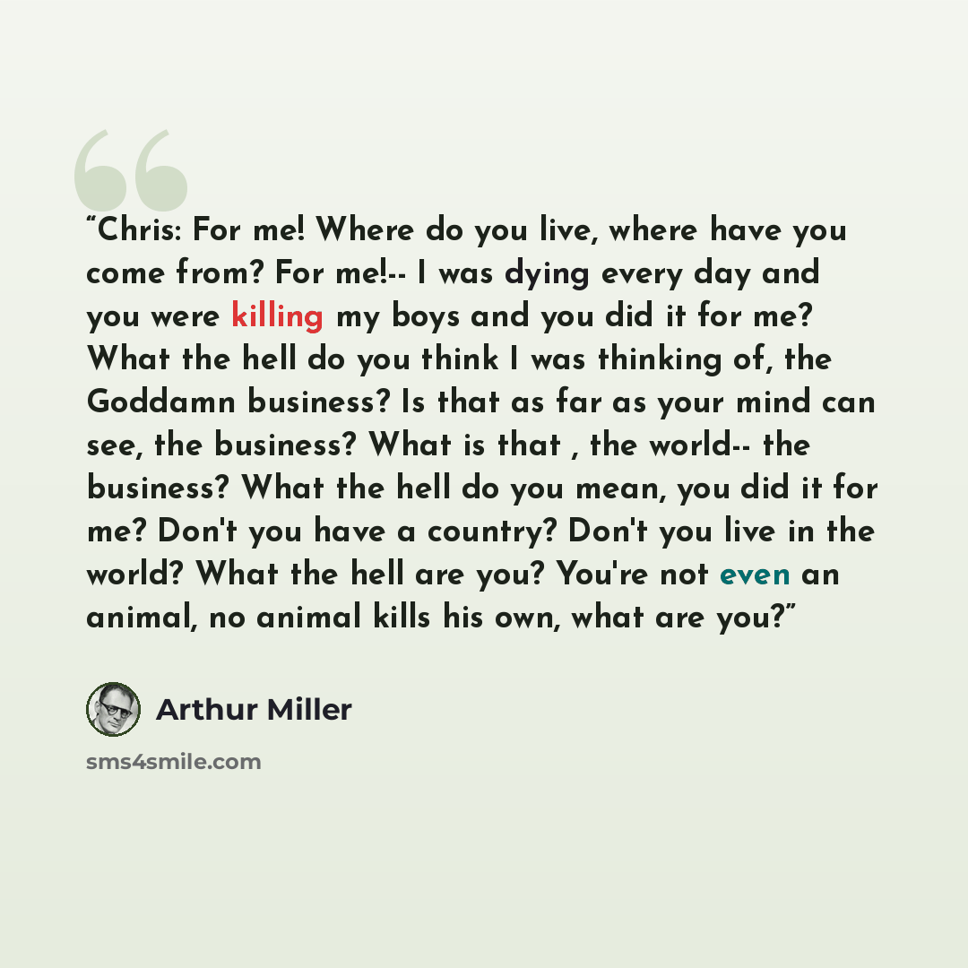 “Chris: For me! Where do you live, where have you come from? For me!-- I was dying every day and you were killing my boys and you did it for me? What the hell do you think I was thinking of, the Goddamn business? Is that as far as your mind can see, the business? What is that , the world-- the…” quote by Arthur Miller
