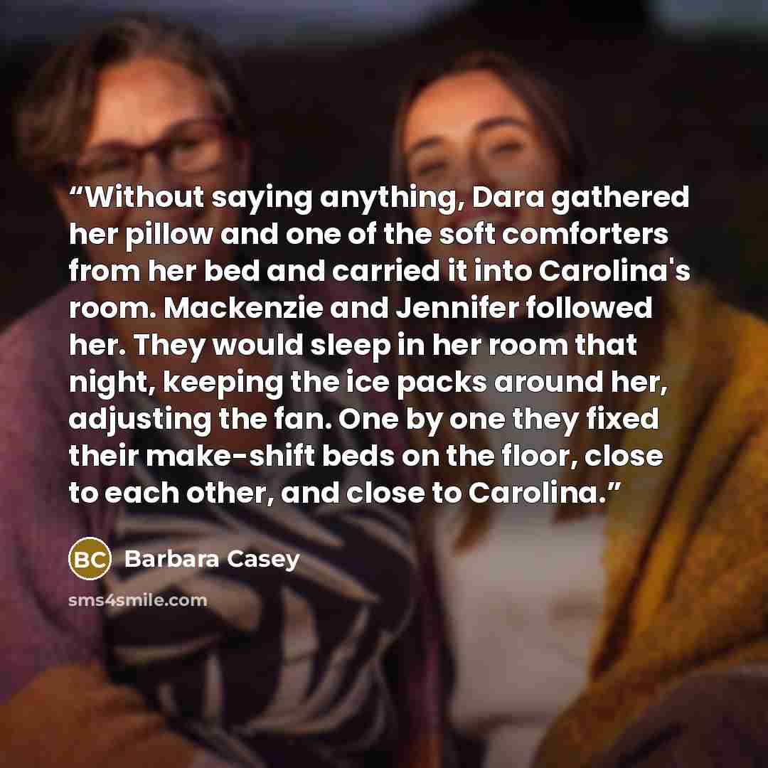 “Without saying anything, Dara gathered her pillow and one of the soft comforters from her bed and carried it into Carolina's room. Mackenzie and Jennifer followed her. They would sleep in her room that night, keeping the ice packs around her, adjusting the fan. One by one they fixed their…” quote by Barbara Casey