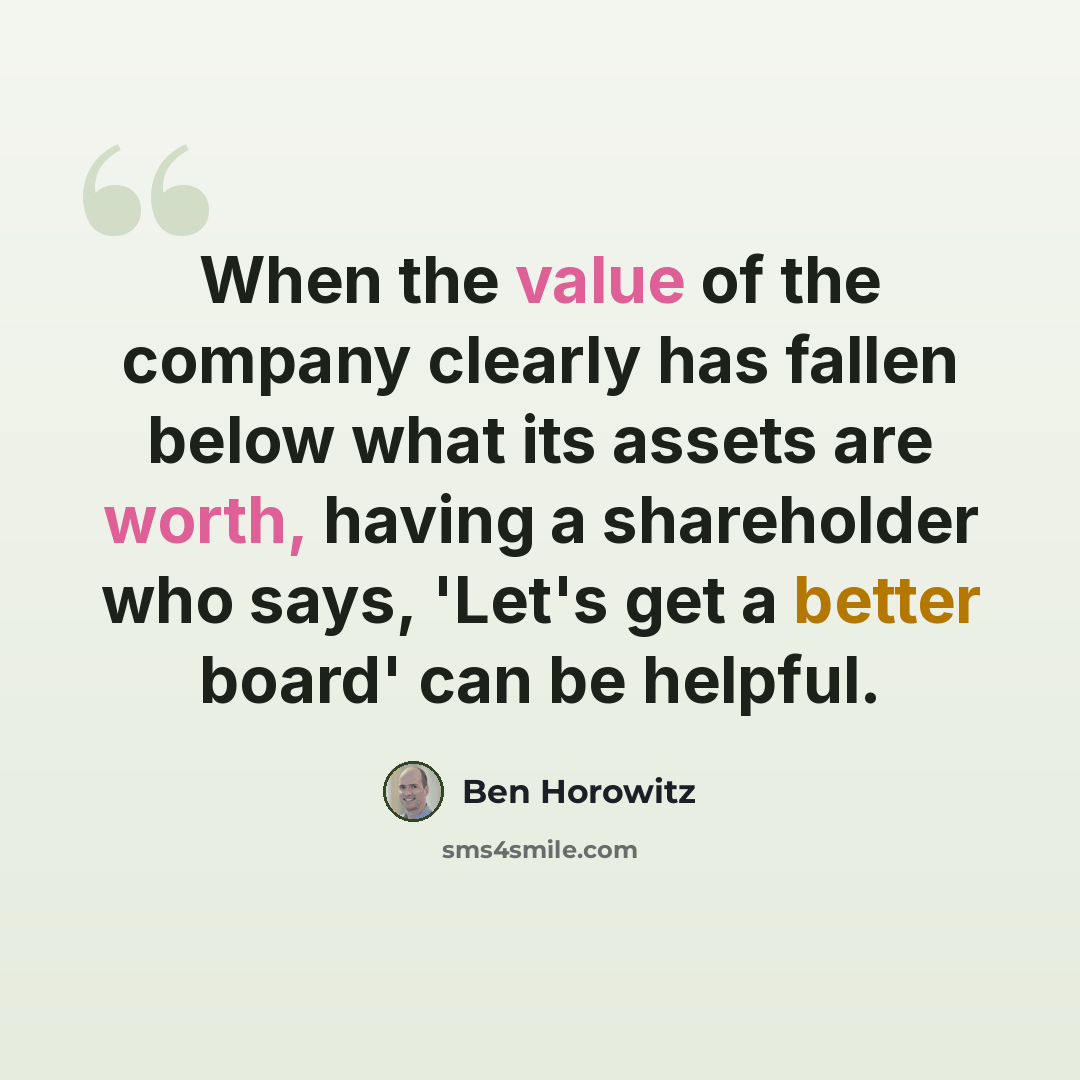 “When the value of the company clearly has fallen below what its assets are worth, having a shareholder who says, 'Let's get a better board' can be helpful.” quote by Ben Horowitz