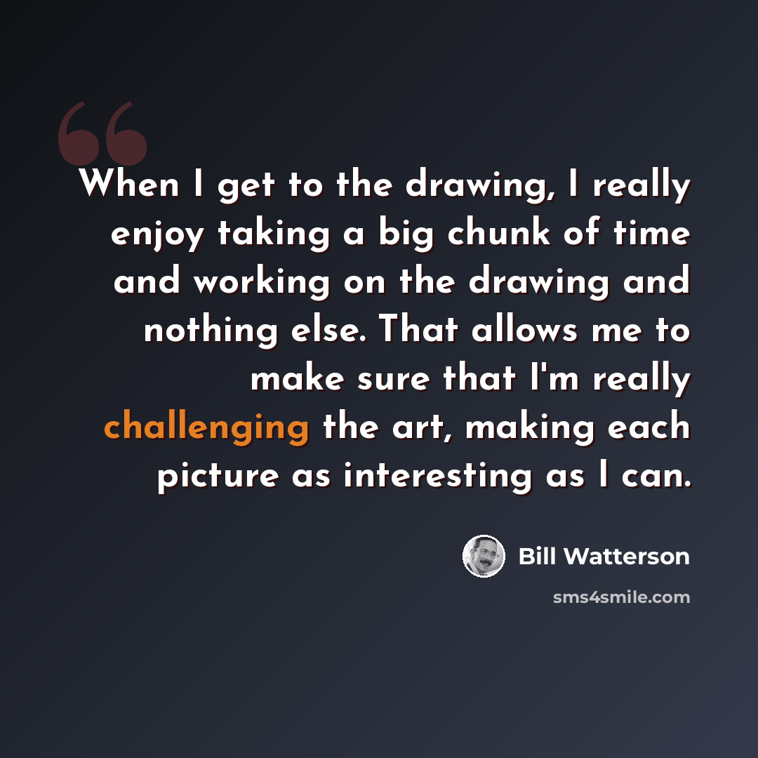 “When I get to the drawing, I really enjoy taking a big chunk of time and working on the drawing and nothing else. That allows me to make sure that I'm really challenging the art, making each picture as interesting as I can.” quote by Bill Watterson