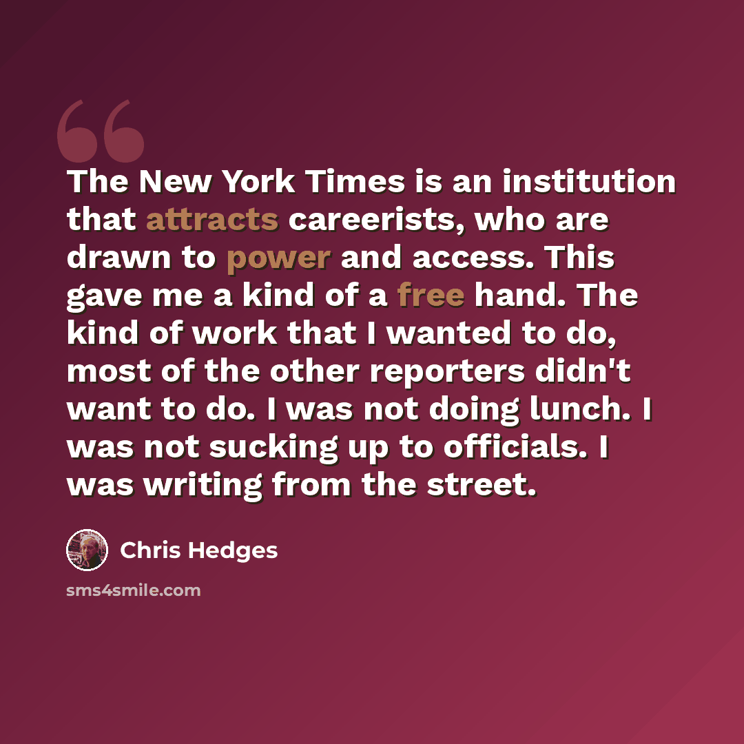 “The New York Times is an institution that attracts careerists, who are drawn to power and access. This gave me a kind of a free hand. The kind of work that I wanted to do, most of the other reporters didn't want to do. I was not doing lunch. I was not sucking up to officials. I was writing from…” quote by Chris Hedges