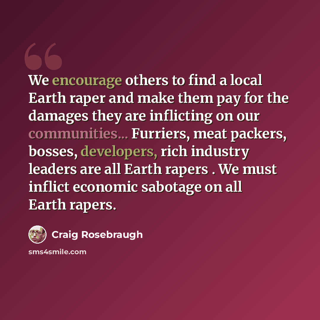 “We encourage others to find a local Earth raper and make them pay for the damages they are inflicting on our communities... Furriers, meat packers, bosses, developers, rich industry leaders are all Earth rapers . We must inflict economic sabotage on all Earth rapers.” quote by Craig Rosebraugh