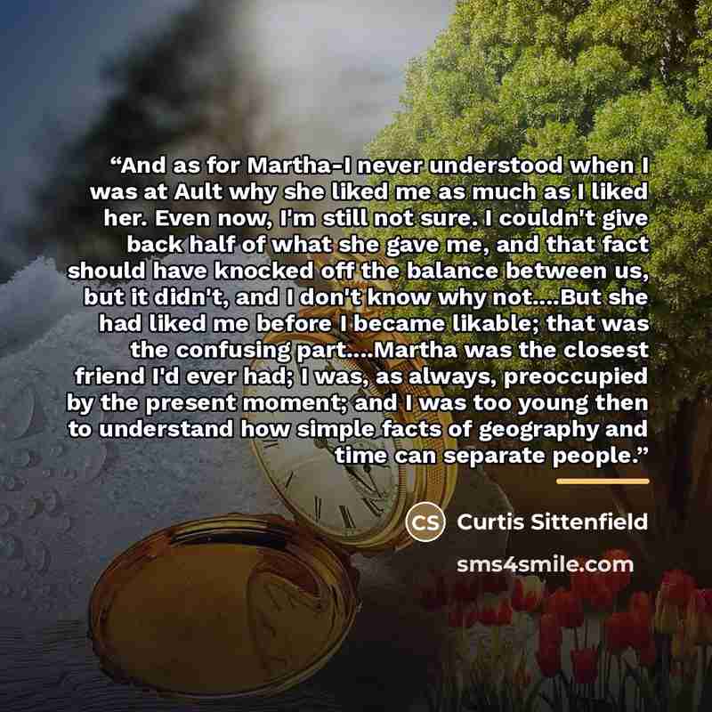 “And as for Martha-I never understood when I was at Ault why she liked me as much as I liked her. Even now, I'm still not sure. I couldn't give back half of what she gave me, and that fact should have knocked off the balance between us, but it didn't, and I don't know why not…But she had liked me…” quote by Curtis Sittenfield