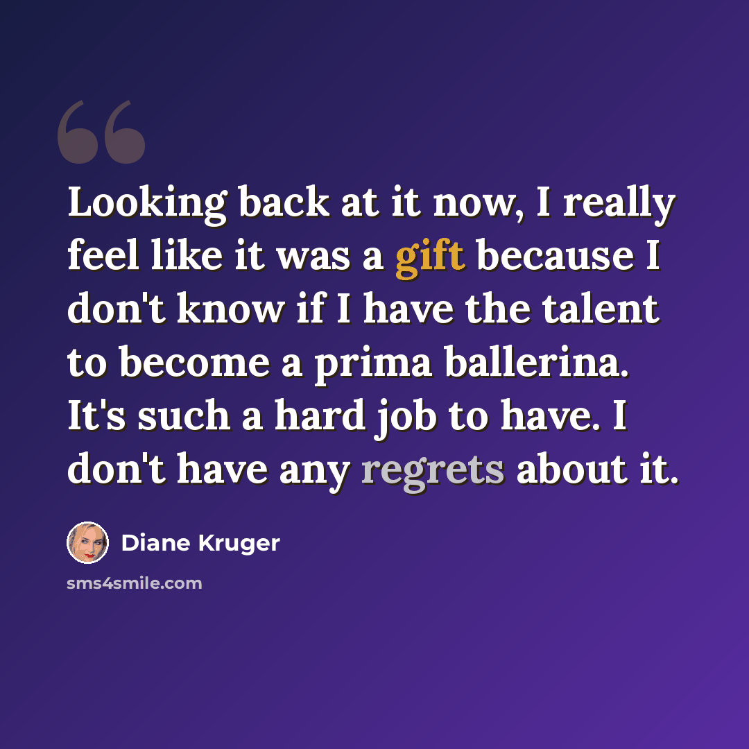 “Looking back at it now, I really feel like it was a gift because I don't know if I have the talent to become a prima ballerina. It's such a hard job to have. I don't have any regrets about it.” quote by Diane Kruger