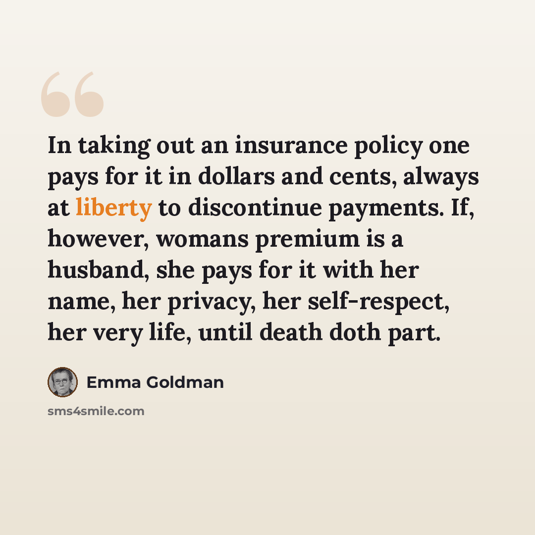 “In taking out an insurance policy one pays for it in dollars and cents, always at liberty to discontinue payments. If, however, womans premium is a husband, she pays for it with her name, her privacy, her self-respect, her very life, until death doth part.” quote by Emma Goldman