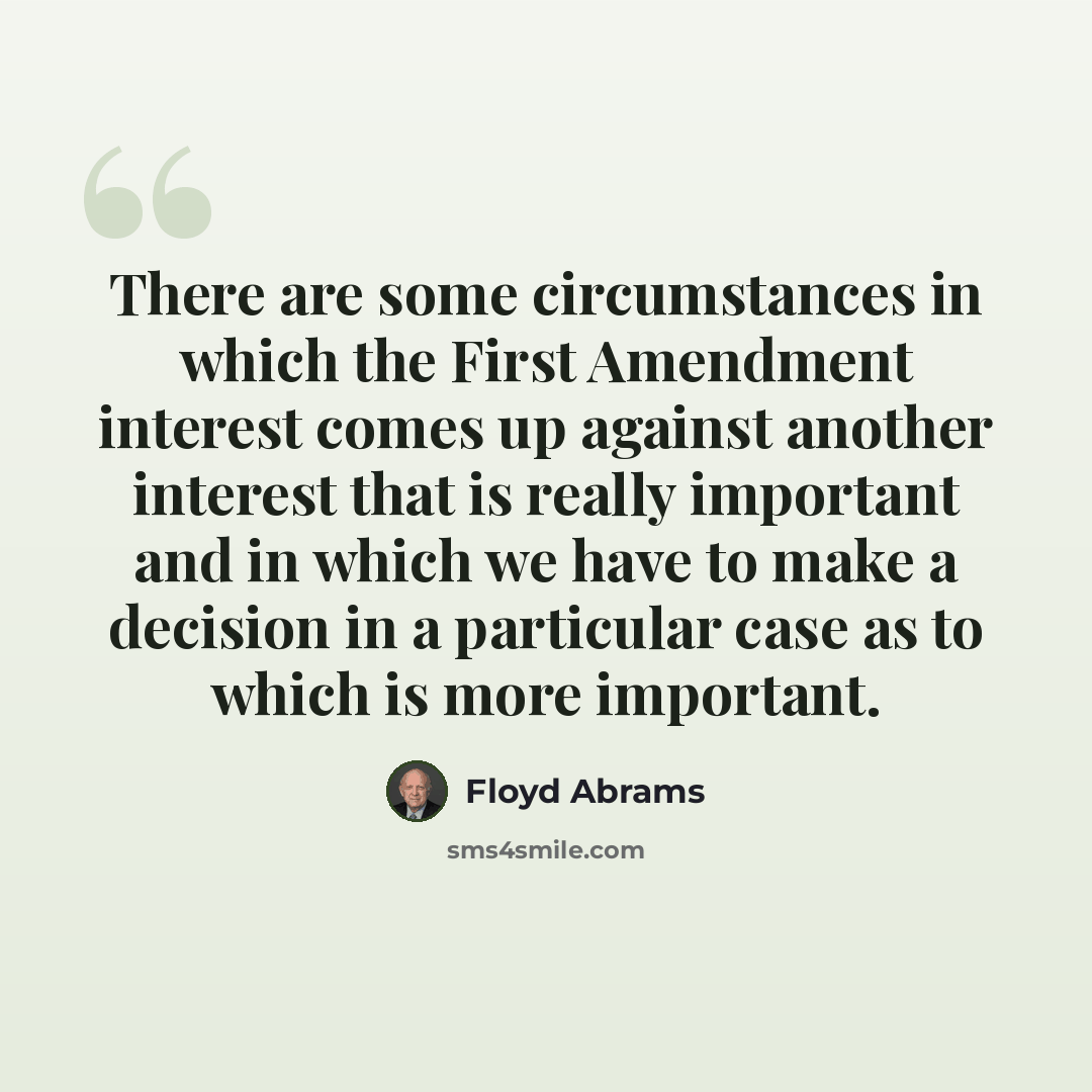 “There are some circumstances in which the First Amendment interest comes up against another interest that is really important and in which we have to make a decision in a particular case as to which is more important.” quote by Floyd Abrams