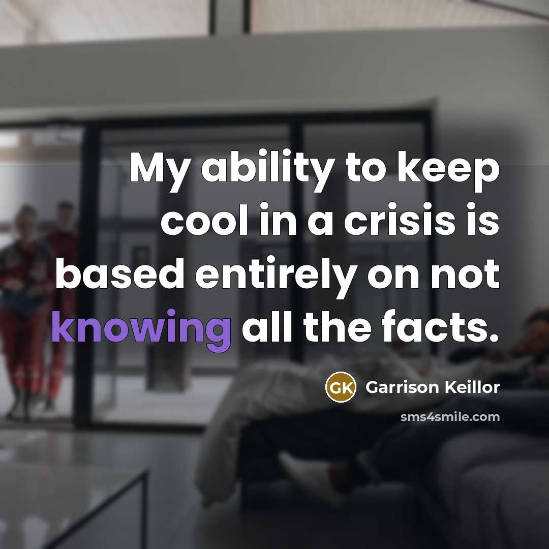 “My ability to keep cool in a crisis is based entirely on not knowing all the facts.” quote by Garrison Keillor