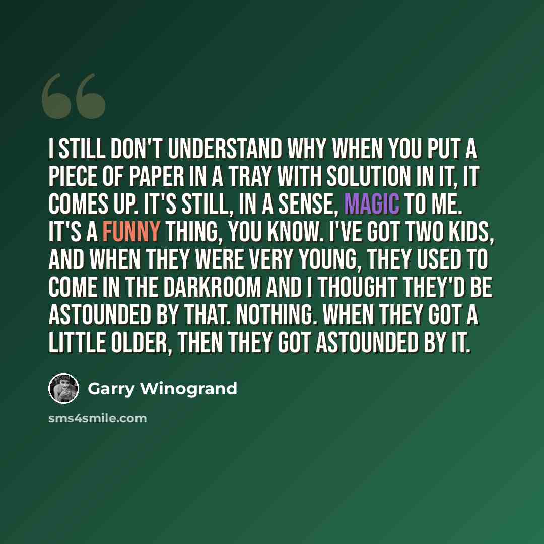 “I still don't understand why when you put a piece of paper in a tray with solution in it, it comes up. It's still, in a sense, magic to me. It's a funny thing, you know. I've got two kids, and when they were very young, they used to come in the darkroom and I thought they'd be astounded by that…” quote by Garry Winogrand