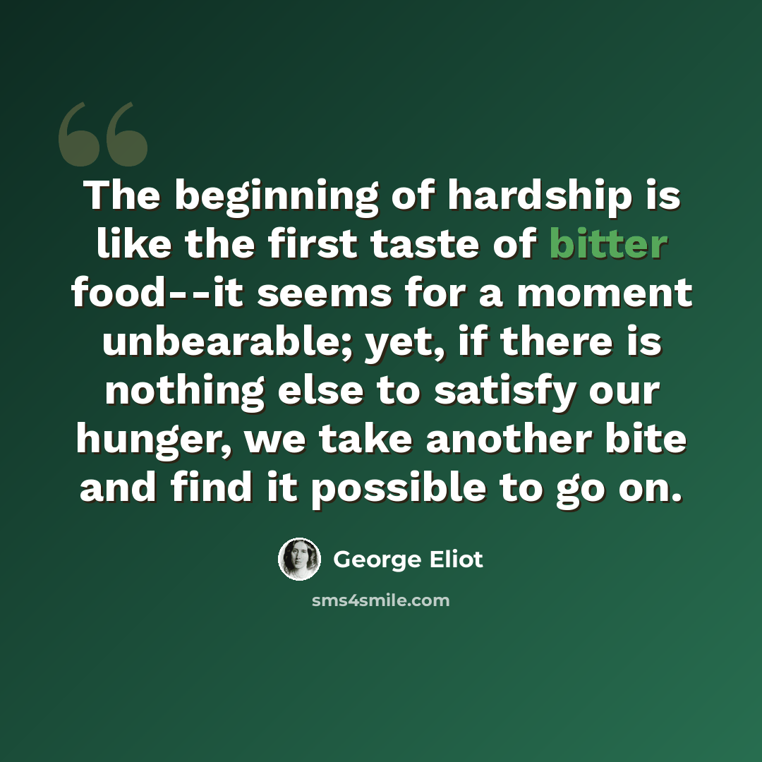 “The beginning of hardship is like the first taste of bitter food--it seems for a moment unbearable; yet, if there is nothing else to satisfy our hunger, we take another bite and find it possible to go on.” quote by George Eliot