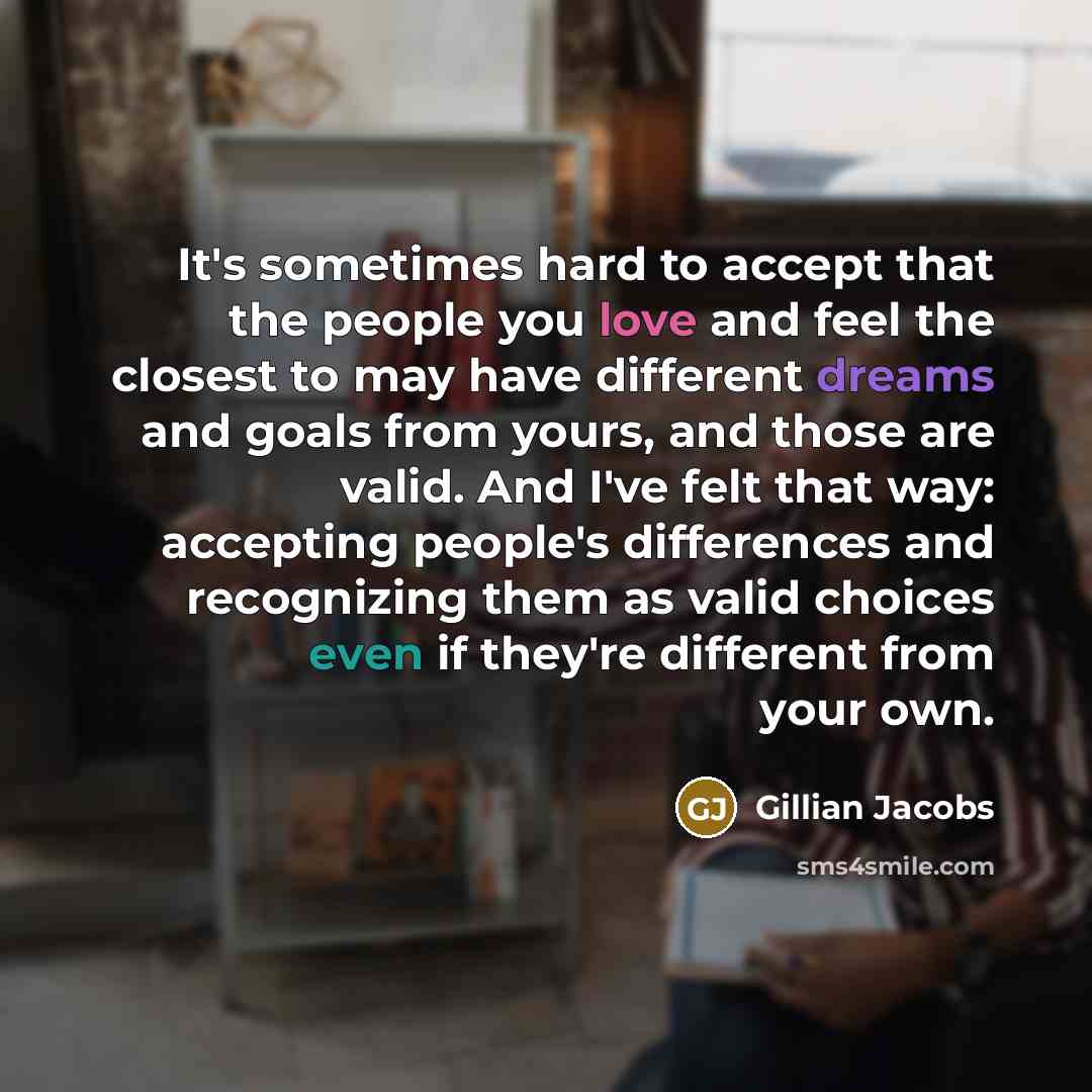 “It's sometimes hard to accept that the people you love and feel the closest to may have different dreams and goals from yours, and those are valid. And I've felt that way: accepting people's differences and recognizing them as valid choices even if they're different from your own.” quote by Gillian Jacobs