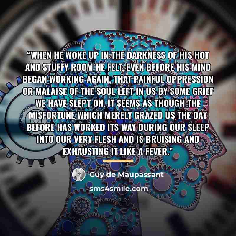 “When he woke up in the darkness of his hot and stuffy room he felt, even before his mind began working again, that painful oppression or malaise of the soul left in us by some grief we have slept on. It seems as though the misfortune which merely grazed us the day before has worked its way during…” quote by Guy de Maupassant